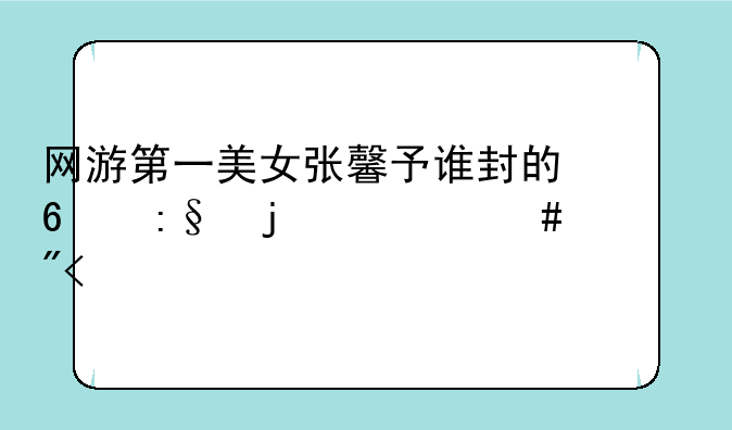 网游第一美女张馨予谁封的?玩的什么游戏?