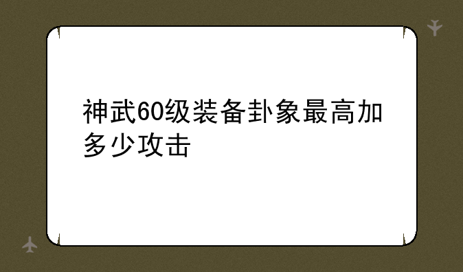 神武60级装备卦象最高加多少攻击