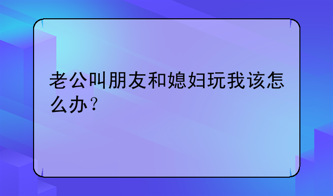 老公叫朋友和媳妇玩我该怎么办？