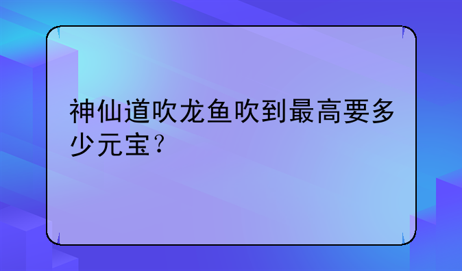 神仙道吹龙鱼吹到最高要多少元宝？