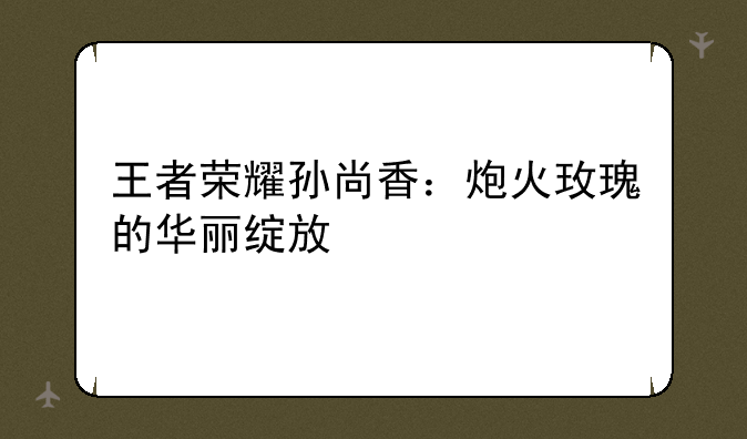 王者荣耀孙尚香：炮火玫瑰的华丽绽放