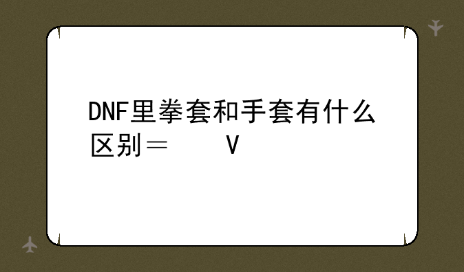 DNF里拳套和手套有什么区别？散打用哪个最好？