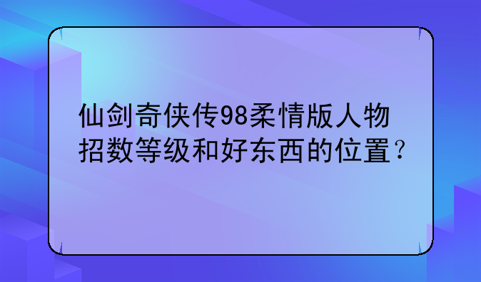 仙剑奇侠传98柔情版人物招数等级和好东西的位置？