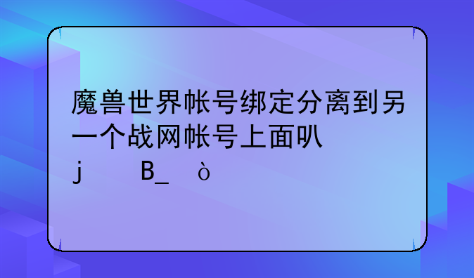 魔兽世界帐号绑定分离到另一个战网帐号上面可以的吗？