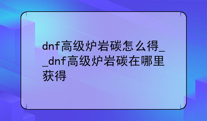 dnf高级炉岩碳怎么得__dnf高级炉岩碳在哪里获得