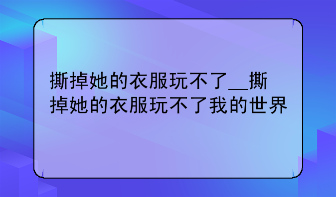 撕掉她的衣服玩不了__撕掉她的衣服玩不了我的世界