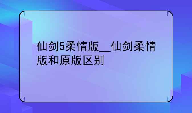 仙剑5柔情版__仙剑柔情版和原版区别