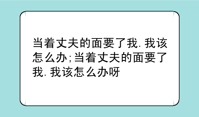 当着丈夫的面要了我.我该怎么办;当着丈夫的面要了我.我该怎么办呀