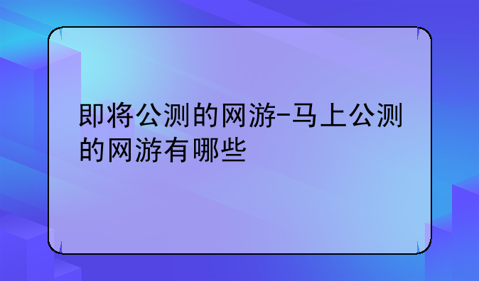 即将公测的网游-马上公测的网游有哪些